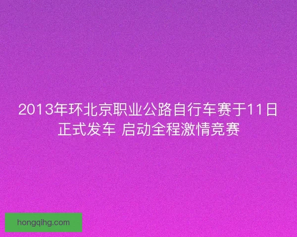 2013年环北京职业公路自行车赛于11日正式发车 启动全程激情竞赛