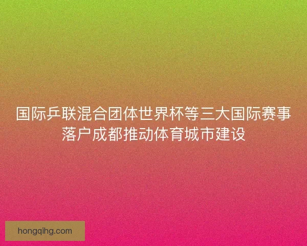 国际乒联混合团体世界杯等三大国际赛事落户成都推动体育城市建设