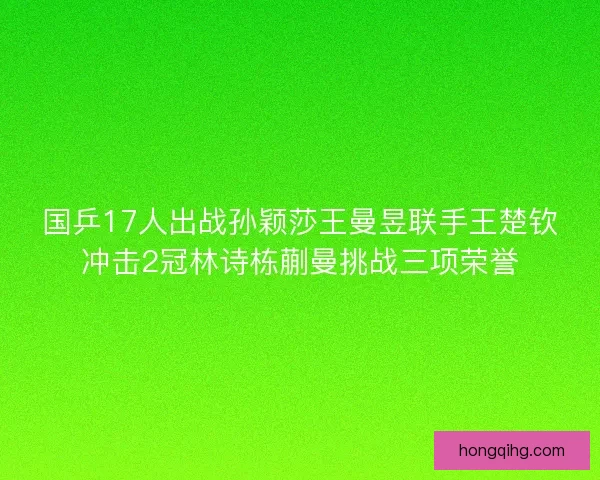 国乒17人出战孙颖莎王曼昱联手王楚钦冲击2冠林诗栋蒯曼挑战三项荣誉