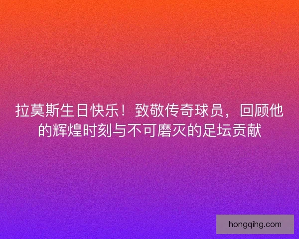 拉莫斯生日快乐！致敬传奇球员，回顾他的辉煌时刻与不可磨灭的足坛贡献