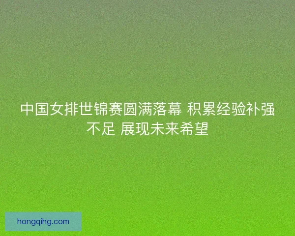 中国女排世锦赛圆满落幕 积累经验补强不足 展现未来希望