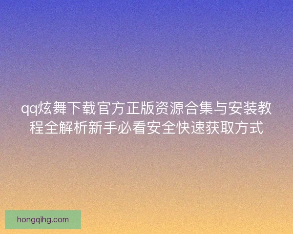 qq炫舞下载官方正版资源合集与安装教程全解析新手必看安全快速获取方式