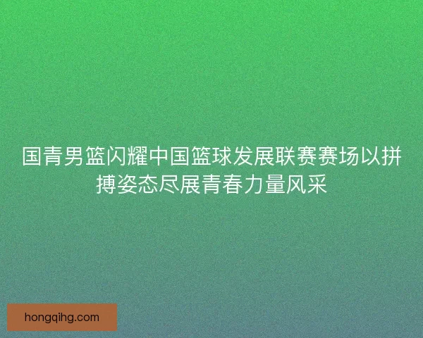 国青男篮闪耀中国篮球发展联赛赛场以拼搏姿态尽展青春力量风采